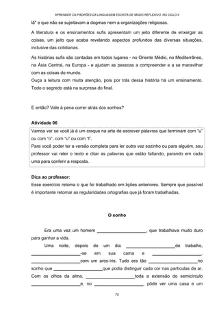 APRENDER OS PADRÕES DA LINGUAGEM ESCRITA DE MODO REFLEXIVO NO CICLO II
70
lã" e que não se sujeitavam a dogmas nem a organizações religiosas.
A literatura e os ensinamentos sufis apresentam um jeito diferente de enxergar as
coisas, um jeito que acaba revelando aspectos profundos das diversas situações,
inclusive das cotidianas.
As histórias sufis são contadas em todos lugares - no Oriente Médio, no Mediterrâneo,
na Ásia Central, na Europa - e ajudam as pessoas a compreender e a se maravilhar
com as coisas do mundo.
Ouça a leitura com muita atenção, pois por trás dessa história há um ensinamento.
Todo o segredo está na surpresa do final.
E então? Vale à pena correr atrás dos sonhos?
Atividade 06
Vamos ver se você já é um craque na arte de escrever palavras que terminam com “u”
ou com “o”, com “u” ou com “l”.
Para você poder ter a versão completa para ler outra vez sozinho ou para alguém, seu
professor vai reler o texto e ditar as palavras que estão faltando, parando em cada
uma para conferir a resposta.
Dica ao professor:
Esse exercício retoma o que foi trabalhado em lições anteriores. Sempre que possível
é importante retomar as regularidades ortografias que já foram trabalhadas.
O sonho
Era uma vez um homem ____________________, que trabalhava muito duro
para ganhar a vida.
Uma noite, depois de um dia ____________________de trabalho,
____________________-se em sua cama e ____________________.
____________________com um arco-íris. Tudo era tão ____________________no
sonho que ____________________que podia distinguir cada cor nas partículas de ar.
Com os olhos da alma, ____________________toda a extensão do semicírculo
____________________e, no ____________________, pôde ver uma casa e um
 