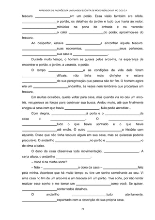 APRENDER OS PADRÕES DA LINGUAGEM ESCRITA DE MODO REFLEXIVO NO CICLO II
71
tesouro ____________________em um porão. Essa visão também era nítida.
____________________o portão, os detalhes do jardim e tudo que havia ao redor;
____________________minúcias na porta de entrada e na varanda;
____________________o calor ____________________do porão; aproximou-se do
tesouro.
Ao despertar, estava ____________________a encontrar aquele tesouro.
____________________suas economias, ____________________seus pertences,
____________________sua casa e ____________________.
Durante muito tempo, o homem se guiava pelos arco-íris, na esperança de
encontrar o portão, o jardim, a varanda, o porão.
O tempo ____________________e as condições de vida dele foram
____________________difíceis: não tinha mais dinheiro e estava
____________________de sua peregrinação que parecia não ter fim. O homem agora
era um ____________________andarilho, às vezes nem lembrava que procurava um
tesouro.
Em muitas ocasiões, queria voltar para casa, mas quando via no céu um arco-
íris, recuperava as forças para continuar sua busca. Andou muito, até que finalmente
chegou à casa com que havia ____________________. Não podia acreditar...
Com alegria, ____________________à porta e o ____________________da
casa o ____________________. O ____________________
____________________tudo o que havia sonhado e o que havia
____________________até então. O outro ____________________a história com
espanto. Disse que não tinha tesouro algum em sua casa, mas se quisesse poderia
procurá-lo. O andarilho ____________________no porão e ____________________-o
de cima a baixo.
O dono da casa observava toda movimentação, ____________________. A
certa altura, o andarilho ____________________:
– Você ri da minha sorte?
– Não – ____________________o dono da casa – ____________________feliz
pela minha. Acontece que há muito tempo eu tive um sonho semelhante ao seu. Vi
uma casa no fim de um arco-íris e um tesouro em um porão. Tive sorte, por não tentar
realizar esse sonho e me tornar um ____________________como você. Se quiser,
____________________contar todos detalhes.
O andarilho ____________________tudo atentamente.
____________________espantado com a descrição de sua própria casa.
 