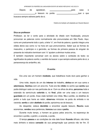 APRENDER OS PADRÕES DA LINGUAGEM ESCRITA DE MODO REFLEXIVO NO CICLO II
72
Depois de agradecer, ____________________para casa e
____________________o tesouro no porão. ____________________que o que
buscava sempre estivera perto de si.
História da tradição sufi adaptada por Claudio Bazzoni
Dica ao professor
Professor, ao ler o conto para a atividade do ditado com focalização, procure
pronunciar as palavras como normalmente são pronunciadas em São Paulo. Aqui,
como em praticamente todo o país, a letra “o”, em final de palavra, quando integra uma
sílaba átona soa como /u/ na hora em que pronunciamos. Saber que as formas do
masculino, o particípio e o gerúndio, as formas da primeira pessoa do singular do
presente do indicativo terminam com “o” ajudam a eliminar muitos erros.
É também importante conversar com os alunos sobre o conteúdo do texto: os
significados da palavra sonho; o sentido de buscar o que sempre estivera perto de si; a
perseverança do andarilho; etc.
O sonho
Era uma vez um homem modesto, que trabalhava muito duro para ganhar a
vida.
Uma noite, depois de um dia intenso de trabalho, deitou-se em sua cama e
adormeceu. Sonhou com um arco-íris. Tudo era tão nítido no sonho que sentiu que
podia distinguir cada cor nas partículas de ar. Com os olhos da alma, percorreu toda a
extensão do semicírculo colorido e, no final, pôde ver uma casa e um tesouro
guardado em um porão. Essa visão também era nítida. Viu o portão, os detalhes do
jardim e tudo que havia ao redor; observou minúcias na porta de entrada e na
varanda; sentiu o calor abafado do porão; aproximou-se do tesouro.
Ao despertar, estava decidido a encontrar aquele tesouro. Reuniu suas
economias, vendeu seus pertences, trancou sua casa e partiu.
Durante muito tempo, o homem se guiava pelos arco-íris, na esperança de
encontrar o portão, o jardim, a varanda, o porão.
O tempo passou e as condições de vida dele foram ficando difíceis: não tinha
mais dinheiro e estava cansado de sua peregrinação que parecia não ter fim. O
 
