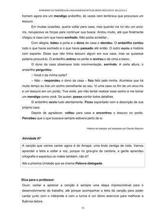 APRENDER OS PADRÕES DA LINGUAGEM ESCRITA DE MODO REFLEXIVO NO CICLO II
73
homem agora era um mendigo andarilho, às vezes nem lembrava que procurava um
tesouro.
Em muitas ocasiões, queria voltar para casa, mas quando via no céu um arco-
íris, recuperava as forças para continuar sua busca. Andou muito, até que finalmente
chegou à casa com que havia sonhado. Não podia acreditar...
Com alegria, bateu à porta e o dono da casa o atendeu. O andarilho contou
tudo o que havia sonhado e o que havia passado até então. O outro ouviu a história
com espanto. Disse que não tinha tesouro algum em sua casa, mas se quisesse
poderia procurá-lo. O andarilho entrou no porão e revirou-o de cima a baixo.
O dono da casa observava toda movimentação, sorrindo. A certa altura, o
andarilho perguntou:
– Você ri da minha sorte?
– Não – respondeu o dono da casa – fico feliz pela minha. Acontece que há
muito tempo eu tive um sonho semelhante ao seu. Vi uma casa no fim de um arco-íris
e um tesouro em um porão. Tive sorte, por não tentar realizar esse sonho e me tornar
um mendigo como você. Se quiser, posso contar todos detalhes.
O andarilho ouviu tudo atentamente. Ficou espantado com a descrição de sua
própria casa.
Depois de agradecer, voltou para casa e encontrou o tesouro no porão.
Percebeu que o que buscava sempre estivera perto de si.
História da tradição sufi adaptada por Claudio Bazzoni
Atividade 07
A canção que vamos cantar agora é do Amapá, uma linda cantiga de roda. Vamos
aprender a letra e soltar a voz, porque no gira-gira da cantoria, a gente aprendeu
ortografia e espantou os males também, não é?
Até a próxima Unidade que se chama Palavra dialogada.
Dica para o professor:
Ouvir, cantar e apreciar a canção é sempre uma etapa imprescindível para o
desenvolvimento do trabalho, até porque acompanhar a letra da canção para poder
cantar junto com o intérprete e com a turma é um ótimo exercício para melhorar a
fluência leitora.
 
