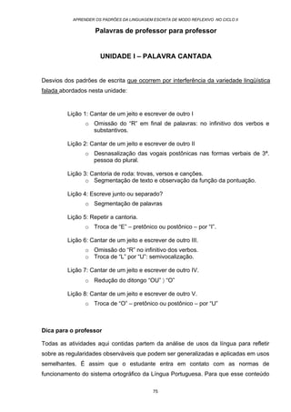 APRENDER OS PADRÕES DA LINGUAGEM ESCRITA DE MODO REFLEXIVO NO CICLO II
75
Palavras de professor para professor
UNIDADE I – PALAVRA CANTADA
Desvios dos padrões de escrita que ocorrem por interferência da variedade lingüística
falada abordados nesta unidade:
Lição 1: Cantar de um jeito e escrever de outro I
o Omissão do “R” em final de palavras: no infinitivo dos verbos e
substantivos.
Lição 2: Cantar de um jeito e escrever de outro II
o Desnasalização das vogais postônicas nas formas verbais de 3ª.
pessoa do plural.
Lição 3: Cantoria de roda: trovas, versos e canções.
o Segmentação de texto e observação da função da pontuação.
Lição 4: Escreve junto ou separado?
o Segmentação de palavras
Lição 5: Repetir a cantoria.
o Troca de “E” – pretônico ou postônico – por “I”.
Lição 6: Cantar de um jeito e escrever de outro III.
o Omissão do “R” no infinitivo dos verbos.
o Troca de “L” por “U”: semivocalização.
Lição 7: Cantar de um jeito e escrever de outro IV.
o Redução do ditongo “OU” 〉 “O”
Lição 8: Cantar de um jeito e escrever de outro V.
o Troca de “O” – pretônico ou postônico – por “U”
Dica para o professor
Todas as atividades aqui contidas partem da análise de usos da língua para refletir
sobre as regularidades observáveis que podem ser generalizadas e aplicadas em usos
semelhantes. É assim que o estudante entra em contato com as normas de
funcionamento do sistema ortográfico da Língua Portuguesa. Para que esse conteúdo
 