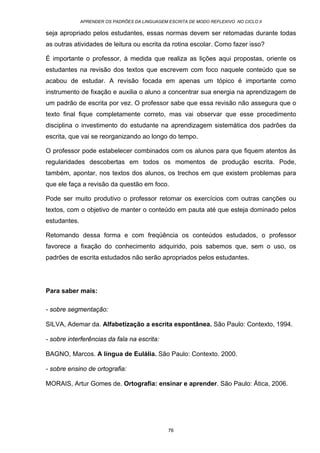 APRENDER OS PADRÕES DA LINGUAGEM ESCRITA DE MODO REFLEXIVO NO CICLO II
76
seja apropriado pelos estudantes, essas normas devem ser retomadas durante todas
as outras atividades de leitura ou escrita da rotina escolar. Como fazer isso?
É importante o professor, à medida que realiza as lições aqui propostas, oriente os
estudantes na revisão dos textos que escrevem com foco naquele conteúdo que se
acabou de estudar. A revisão focada em apenas um tópico é importante como
instrumento de fixação e auxilia o aluno a concentrar sua energia na aprendizagem de
um padrão de escrita por vez. O professor sabe que essa revisão não assegura que o
texto final fique completamente correto, mas vai observar que esse procedimento
disciplina o investimento do estudante na aprendizagem sistemática dos padrões da
escrita, que vai se reorganizando ao longo do tempo.
O professor pode estabelecer combinados com os alunos para que fiquem atentos às
regularidades descobertas em todos os momentos de produção escrita. Pode,
também, apontar, nos textos dos alunos, os trechos em que existem problemas para
que ele faça a revisão da questão em foco.
Pode ser muito produtivo o professor retomar os exercícios com outras canções ou
textos, com o objetivo de manter o conteúdo em pauta até que esteja dominado pelos
estudantes.
Retomando dessa forma e com freqüência os conteúdos estudados, o professor
favorece a fixação do conhecimento adquirido, pois sabemos que, sem o uso, os
padrões de escrita estudados não serão apropriados pelos estudantes.
Para saber mais:
- sobre segmentação:
SILVA, Ademar da. Alfabetização a escrita espontânea. São Paulo: Contexto, 1994.
- sobre interferências da fala na escrita:
BAGNO, Marcos. A língua de Eulália. São Paulo: Contexto. 2000.
- sobre ensino de ortografia:
MORAIS, Artur Gomes de. Ortografia: ensinar e aprender. São Paulo: Ática, 2006.
 