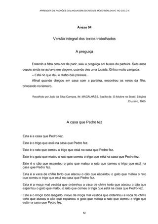 APRENDER OS PADRÕES DA LINGUAGEM ESCRITA DE MODO REFLEXIVO NO CICLO II
82
Anexo 04
Versão integral dos textos trabalhados
A preguiça
Estando a filha com dor de parir, saiu a preguiça em busca da parteira. Sete anos
depois ainda se achava em viagem, quando deu uma topada. Gritou muito zangada:
– Está no que deu o diabo das pressas...
Afinal quando chegou em casa com a parteira, encontrou os netos da filha,
brincando no terreiro.
Recolhido por João da Silva Campos, IN: MAGALHÃES, Basílio de. O folclore no Brasil, Edições
Cruzeiro, 1960.
A casa que Pedro fez
Esta é a casa que Pedro fez.
Este é o trigo que está na casa que Pedro fez.
Este é o rato que comeu o trigo que está na casa que Pedro fez.
Este é o gato que matou o rato que comeu o trigo que está na casa que Pedro fez.
Este é o cão que espantou o gato que matou o rato que comeu o trigo que está na
casa que Pedro fez.
Esta é a vaca de chifre torto que atacou o cão que espantou o gato que matou o rato
que comeu o trigo que está na casa que Pedro fez.
Esta é a moça mal vestida que ordenhou a vaca de chifre torto que atacou o cão que
espantou o gato que matou o rato que comeu o trigo que está na casa que Pedro fez.
Este é o moço todo rasgado, noivo da moça mal vestida que ordenhou a vaca de chifre
torto que atacou o cão que espantou o gato que matou o rato que comeu o trigo que
está na casa que Pedro fez.
 