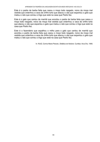 APRENDER OS PADRÕES DA LINGUAGEM ESCRITA DE MODO REFLEXIVO NO CICLO II
83
Este é o padre de barba feita que casou o moço todo rasgado, noivo da moça mal
vestida que ordenhou a vaca de chifre torto que atacou o cão que espantou o gato que
matou o rato que comeu o trigo que está na casa que Pedro fez.
Este é o galo que cantou de manhã que acordou o padre de barba feita que casou o
moço todo rasgado, noivo da moça mal vestida que ordenhou a vaca de chifre torto
que atacou o cão que espantou o gato que matou o rato que comeu o trigo que está na
casa que Pedro fez.
Este é o fazendeiro que espalhou o milho para o galo que cantou de manhã que
acordou o padre de barba feita que casou o moço todo rasgado, noivo da moça mal
vestida que ordenhou a vaca de chifre torto que atacou o cão que espantou o gato que
matou o rato que comeu o trigo que está na casa que Pedro fez.
In: RUIZ, Corina Maria Peixoto. Didática do folclore. Curitiba: Arco-Íris, 1995.
 