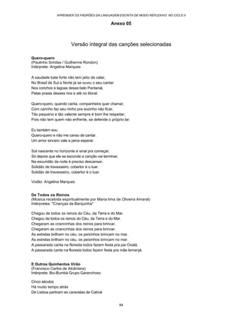 APRENDER OS PADRÕES DA LINGUAGEM ESCRITA DE MODO REFLEXIVO NO CICLO II
84
Anexo 05
Versão integral das canções selecionadas
Quero-quero
(Paulinho Simões / Guilherme Rondon)
Intérprete: Angelina Marques
A saudade bate forte não tem jeito de calar,
No Brasil de Sul a Norte já se ouviu o seu cantar
Nos corichos e lagoas desse belo Pantanal,
Pelas praias desses rios e até no litoral.
Quero-quero, quando canta, companheira quer chamar,
Com carinho faz seu ninho pra sozinho não ficar,
Tão pequeno e tão valente sempre é bom lhe respeitar,
Pois não tem quem não enfrente, se defende o próprio lar.
Eu também sou
Quero-quero e não me canso de cantar.
Um amor sincero vale a pena esperar.
Sol nascente no horizonte é sinal pra começar,
Só depois que ele se esconde a canção vai terminar,
Na escuridão da noite é preciso descansar,
Solidão de travesseiro, cobertor é o luar.
Solidão de travesseiro, cobertor é o luar.
Violão: Angelina Marques
De Todos os Reinos
(Música recebida espiritualmente por Maria lima de Oliveira Amaral)
Intérpretes: "Crianças da Barquinha"
Chegou de todos os reinos do Céu, da Terra e do Mar.
Chegou de todos os reinos do Céu, da Terra e do Mar.
Chegaram as criancinhas dos reinos para brincar.
Chegaram as criancinhas dos reinos para brincar.
As estrelas brilham no céu, os peixinhos brincam no mar.
As estrelas brilham no céu, os peixinhos brincam no mar.
A passarada canta na floresta todos fazem festa pra pai Oxalá.
A passarada canta na floresta todos fazem festa pra mãe lemanjá.
E Outros Quinhentos Virão
(Francisco Carlos de Alcântara)
Intérprete: Boi-Bumbá Grupo Garanchoso
Cinco séculos
Há muito tempo atrás
De Lisboa partiram as caravelas de Cabral
 