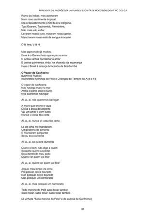 APRENDER OS PADRÕES DA LINGUAGEM ESCRITA DE MODO REFLEXIVO NO CICLO II
85
Rumo às índias, mas aportaram
Num novo continente tropical
Era o descobrimento o fim da era Indígena,
Tupi Guarani, Tupinambá, Parintintins,
Não mais vão voltar
Levaram nosso ouro, mataram nossa gente,
Mancharam nosso solo de sangue inocente
O lá iera, o lá rá
Mas agora tudo já mudou,
Esse é o Garanchoso que é paz e amor
E juntos vamos conclamar o amor
E outros quinhentos virão, na alvorada da esperança
Hoje o Brasil é criança brincando de Boi-Bumbá
O Vapor de Cachoeira
(Domínio Público)
Intérpretes: Meninos do Pelô e Crianças do Terreiro Ilê Axé o Yá
O vapor de cachoeira
Não navega mais no mar
Arriba o pano toca o búzio
Nós queremos navegar
Ai, ai, ai, nós queremos navegar
A maré que enche e vaza
Deixa a praia descoberta
Vai um amor e vem outro
Nunca vi coisa tão certa
Ai, ai, ai, nunca vi coisa tão certa
Lá de cima me mandaram
Um pratinho de pimenta
E mandaram perguntar
Se eu era ciumenta
Ai, ai, ai, se eu era ciumenta
Quero o bem, não digo a quem
Suspeite quem suspeitar
Está dentro do meu peito
Quero ver quem vai tirar
Ai, ai, ai, quero ver quem vai tirar
Joguei meu lenço pra cima
Pra pescar peixe dourado
Não pesquei peixe dourado
Mas pesquei um namorado
Ai, ai, ai, mas pesquei um namorado
Todo menino do Pelô sabe tocar tambor
Sabe tocar, sabe tocar, sabe tocar tambor.
(A vinheta "Todo menino do Pelo" é de autoria de Gerônimo)
 