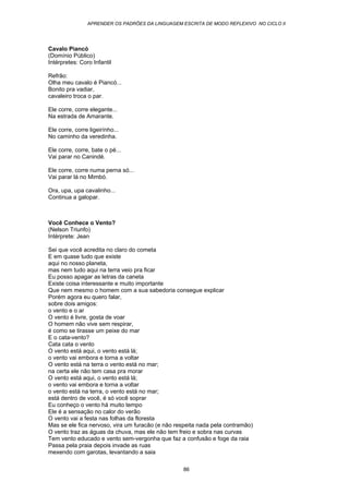 APRENDER OS PADRÕES DA LINGUAGEM ESCRITA DE MODO REFLEXIVO NO CICLO II
86
Cavalo Piancó
(Domínio Público)
Intérpretes: Coro Infantil
Refrão:
Olha meu cavalo é Piancó...
Bonito pra vadiar,
cavaleiro troca o par.
Ele corre, corre elegante...
Na estrada de Amarante.
Ele corre, corre ligeirínho...
No caminho da veredinha.
Ele corre, corre, bate o pé...
Vai parar no Canindé.
Ele corre, corre numa perna só...
Vai parar lá no Mimbó.
Ora, upa, upa cavalinho...
Continua a galopar.
Você Conhece o Vento?
(Nelson Triunfo)
Intérprete: Jean
Sei que você acredita no claro do cometa
E em quase tudo que existe
aqui no nosso planeta,
mas nem tudo aqui na terra veio pra ficar
Eu posso apagar as letras da caneta
Existe coisa interessante e muito importante
Que nem mesmo o homem com a sua sabedoria consegue explicar
Porém agora eu quero falar,
sobre dois amigos:
o vento e o ar
O vento é livre, gosta de voar
O homem não vive sem respirar,
é como se tirasse um peixe do mar
E o cata-vento?
Cata cata o vento
O vento está aqui, o vento está lá;
o vento vai embora e torna a voltar
O vento está na terra o vento está no mar;
na certa ele não tem casa pra morar
O vento está aqui, o vento está lá;
o vento vai embora e torna a voltar
o vento está na terra, o vento está no mar;
está dentro de você, é só você soprar
Eu conheço o vento há muito tempo
Ele é a sensação no calor do verão
O vento vai a festa nas folhas da floresta
Mas se ele fica nervoso, vira um furacão (e não respeita nada pela contramão)
O vento traz as águas da chuva, mas ele não tem freio e sobra nas curvas
Tem vento educado e vento sem-vergonha que faz a confusão e foge da raia
Passa pela praia depois invade as ruas
mexendo com garotas, levantando a saia
 