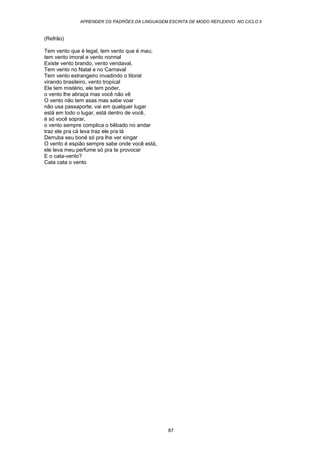 APRENDER OS PADRÕES DA LINGUAGEM ESCRITA DE MODO REFLEXIVO NO CICLO II
87
(Refrão)
Tem vento que é legal, tem vento que é mau;
tem vento imoral e vento normal
Existe vento brando, vento vendaval,
Tem vento no Natal e no Carnaval
Tem vento estrangeiro invadindo o litoral
virando brasileiro, vento tropical
Ele tem mistério, ele tem poder,
o vento lhe abraça mas você não vê
O vento não tem asas mas sabe voar
não usa passaporte, vai em qualquer lugar
está em todo o lugar, está dentro de você,
é só você soprar,
o vento sempre complica o bêbado no andar
traz ele pra cá leva traz ele pra lá
Derruba seu boné só pra lhe ver xingar
O vento é espião sempre sabe onde você está,
ele leva meu perfume só pra te provocar
E o cata-vento?
Cata cata o vento
 