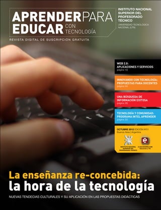 R e v i s ta d i g i ta l d e s u s c r i p c i ó n g r at u i tA
APRENDERPARA
EDUCARCON
TECNOLOGÍA
OCTUBRE 2012 EDICIÓN Nº01
Buenos Aires | Argentina
INNOVANDO CON TECNOLOGÍA:
PROPUESTAS PARA DOCENTES
(página 24)
UNA BÚSQUEDA DE
INFORMACIÓN EXITOSA
(página 28)
TECNOLOGÍA Y COMUNIDAD:
PROGRAMA INTEL APRENDER
(página 32)
WEB 2.0:
APLICACIONES Y SERVICIOS
(página 10)
La enseñanza re-concebida:
la hora de la tecnología
NUEVAS TENDECIAS CULTURALES Y SU APLICACIÓN EN LAS PROPUESTAS DIDÁCTICAS
INSTITUTO NACIONAL
SUPERIOR DEL
PROFESORADO
TÉCNICO
UNIVERSIDAD TECNOLÓGICA
NACIONAL (UTN)
INSTITUTO NACIONAL
SUPERIOR DEL
PROFESORADO TÉCNICO
E-DUCADORES.COM
Educación y TIC
 