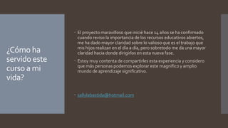 ¿Cómo ha 
servido este 
curso a mi 
vida? 
 El proyecto maravilloso que inicié hace 14 años se ha confirmado 
cuando reviso la importancia de los recursos educativos abiertos, 
me ha dado mayor claridad sobre lo valioso que es el trabajo que 
mis hijos realizan en el día a día, pero sobretodo me da una mayor 
claridad hacia donde dirigirlos en esta nueva fase. 
 Estoy muy contenta de compartirles esta experiencia y considero 
que más personas podemos explorar este magnifico y amplio 
mundo de aprendizaje significativo. 
 sallylabastida@hotmail.com 
