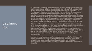 La primera 
fase 
 A la primera fase más formal, es decir cuando empezaron su proceso 
de lectoescritura, la llamé “Aprendizaje por interés” y la idea central 
era que cada niño encontrara algo interesante que “curiosear” e 
“investigar” sin poner una línea límite a su necesidad de indagar, así 
fue como nació nuestro hermoso proyecto de escuela en casa, 
mediante recursos educativos abiertos, ya que una herramienta clave 
fue el acceso a internet que nos ayuda a iniciar el viaje del aprendizaje 
en un tema como antigüedades y nos permitía trasladarnos hasta la 
historia del Titanic, dejando en los niños un sabor agradable en el 
recorrido por la historia del mundo y un legítimo gusto por la lectura. 
 Podría hablar muchas horas de nuestras experiencias calculando el 
área de una estrella antes que la de un cuadrado por ejemplo, o del sin 
número de coreografías que montaron con canciones de sus 
cantantes favoritos, o el cómo ante un grupo de 100 personas sin 
ningún temor las presentaban con una resuelta seguridad. Todo por la 
capacidad que habían desarrollado de ser ellos mismos y saber 
interactuar con el mundo que le rodea por que lo amaban y los 
respetaban. 
 Aunque a muchas personas les preocupo siempre la “socialización” y 
cómo habían de relacionarse con otros niños, siempre quedaron 
gratamente sorprendidos, cuando descubrían que estaban 
plenamente integrados a su sociedad por la que sentían un profundo 
respeto. 
 
