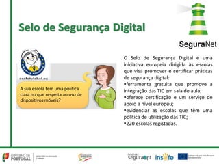Selo de Segurança Digital
O Selo de Segurança Digital é uma
iniciativa europeia dirigida às escolas
que visa promover e certificar práticas
de segurança digital:
ferramenta gratuita que promove a
integração das TIC em sala de aula;
oferece certificação e um serviço de
apoio a nível europeu;
evidenciar as escolas que têm uma
política de utilização das TIC;
220 escolas registadas.
A sua escola tem uma política
clara no que respeita ao uso de
dispositivos móveis?
 
