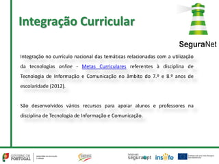 Integração Curricular
Integração no currículo nacional das temáticas relacionadas com a utilização
da tecnologias online - Metas Curriculares referentes à disciplina de
Tecnologia de Informação e Comunicação no âmbito do 7.º e 8.º anos de
escolaridade (2012).
São desenvolvidos vários recursos para apoiar alunos e professores na
disciplina de Tecnologia de Informação e Comunicação.
 
