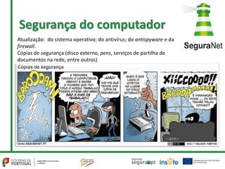 Atualização: do sistema operativo; do antivírus; do antispyware e da
firewall.
Cópias de segurança (disco externo, pens, serviços de partilha de
documentos na rede, entre outros)
Segurança do computador
 