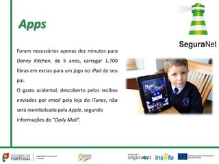 Apps
Foram necessários apenas dez minutos para
Danny Kitchen, de 5 anos, carregar 1.700
libras em extras para um jogo no iPad do seu
pai.
O gasto acidental, descoberto pelos recibos
enviados por email pela loja do iTunes, não
será reembolsado pela Apple, segundo
informações do “Daily Mail”.
 