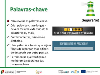 Palavras-chave
Não revelar as palavras-chave.
 Criar palavras-chave longas -
devem ter uma extensão de 8
caracteres ou mais.
 Combinar letras, números e
símbolos.
 Usar palavras e frases que sejam
fáceis de recordar, mas difíceis
de descobrir por outra pessoa.
 Ferramentas que verificam e
melhoram a segurança das
palavras-chave.
 