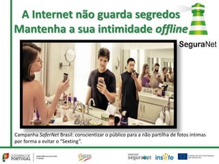 A Internet não guarda segredos
Mantenha a sua intimidade offline
Campanha SaferNet Brasil: conscientizar o público para a não partilha de fotos íntimas
por forma a evitar o “Sexting”.
 