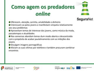 Como agem os predadores
online
Oferecem, atenção, carinho, amabilidade e dinheiro
Interessam-se pelos jovens e manifestam simpatia relativamente
aos seus problemas
Aproveitam temas de interesse dos jovens, como música da moda,
passatempos e atualidades
Nas conversas abordam temas dum modo aberto e descontraído
com o propósito de acabar paulatinamente com as inibições dos
jovens
Divulgam imagens pornográficas
Aliciam as suas vítimas por telefone e também procuram combinar
encontros
 
