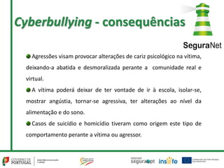 Cyberbullying - consequências
Agressões visam provocar alterações de cariz psicológico na vítima,
deixando-a abatida e desmoralizada perante a comunidade real e
virtual.
A vítima poderá deixar de ter vontade de ir à escola, isolar-se,
mostrar angústia, tornar-se agressiva, ter alterações ao nível da
alimentação e do sono.
Casos de suicídio e homicídio tiveram como origem este tipo de
comportamento perante a vítima ou agressor.
 