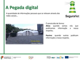 A Pegada digital
A quantidade de informações pessoais que se relevam através das
redes sociais...
É construída de forma:
Ativa: quando somos nós que
publicamos informação a nosso
respeito;
Passiva: quando outros publicam
informação a nosso respeito.
 