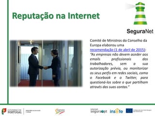 Reputação na Internet
Comité de Ministros do Conselho da
Europa elaborou uma
recomendação (1 de abril de 2015):
“As empresas não devem aceder aos
emails profissionais dos
trabalhadores, sem a sua
autorização prévia, ou monitorizar
os seus perfis em redes sociais, como
o Facebook e o Twitter, para
questioná-los sobre o que partilham
através das suas contas.”
 
