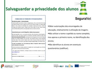 Obter autorizações dos encarregados de
educação, relativamente à utilização da imagem;
Não utilizar o nome e apelido ou nome completo,
mas apenas o primeiro nome, na identificação dos
alunos;
Não identificar os alunos em eventuais
questionários (codificar).
Salvaguardar a privacidade dos alunos
 