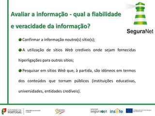 Confirmar a informação noutro(s) sítio(s);
A utilização de sítios Web credíveis onde sejam fornecidas
hiperligações para outros sítios;
Pesquisar em sítios Web que, à partida, são idóneos em termos
dos conteúdos que tornam públicos (instituições educativas,
universidades, entidades credíveis).
Avaliar a informação - qual a fiabilidade
e veracidade da informação?
 