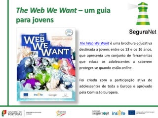 The Web We Want é uma brochura educativa
destinada a jovens entre os 13 e os 16 anos,
que apresenta um conjunto de ferramentas
que educa os adolescentes a saberem
proteger-se quando estão online.
Foi criado com a participação ativa de
adolescentes de toda a Europa e aprovado
pela Comissão Europeia.
The Web We Want – um guia
para jovens
 