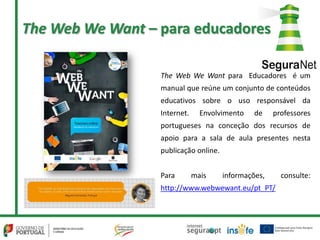 The Web We Want para Educadores é um
manual que reúne um conjunto de conteúdos
educativos sobre o uso responsável da
Internet. Envolvimento de professores
portugueses na conceção dos recursos de
apoio para a sala de aula presentes nesta
publicação online.
Para mais informações, consulte:
http://www.webwewant.eu/pt_PT/
The Web We Want – para educadores
 