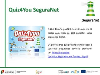 Quiz4You SeguraNet
O Quiz4You SeguraNet é constituído por 52
cartas com mais de 200 questões sobre
segurança digital.
Os professores que pretenderem receber o
Quiz4you SeguraNet deverão preencher
um formulário online.
Quiz4You SeguraNet em formato digital.
 