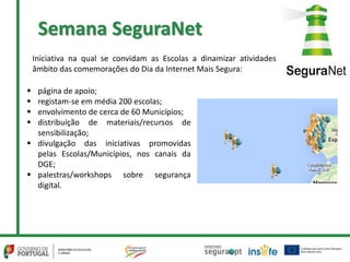 Semana SeguraNet
 página de apoio;
 registam-se em média 200 escolas;
 envolvimento de cerca de 60 Municípios;
 distribuição de materiais/recursos de
sensibilização;
 divulgação das iniciativas promovidas
pelas Escolas/Municípios, nos canais da
DGE;
 palestras/workshops sobre segurança
digital.
Iniciativa na qual se convidam as Escolas a dinamizar atividades
âmbito das comemorações do Dia da Internet Mais Segura:
 