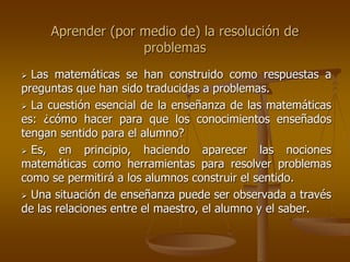 Aprender (por medio de) la resolución de
problemas
 Las matemáticas se han construido como respuestas a
preguntas que han sido traducidas a problemas.
 La cuestión esencial de la enseñanza de las matemáticas
es: ¿cómo hacer para que los conocimientos enseñados
tengan sentido para el alumno?
 Es, en principio, haciendo aparecer las nociones
matemáticas como herramientas para resolver problemas
como se permitirá a los alumnos construir el sentido.
 Una situación de enseñanza puede ser observada a través
de las relaciones entre el maestro, el alumno y el saber.
 