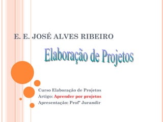 E. E. JOSÉ ALVES RIBEIRO Curso Elaboração de Projetos Artigo:  Aprender por projetos Apresentação: Profº Jurandir Elaboração de Projetos 