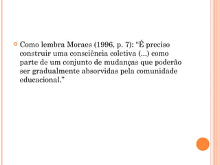 Como lembra Moraes (1996, p. 7): “É preciso construir uma consciência coletiva (...) como parte de um conjunto de mudanças que poderão ser gradualmente absorvidas pela comunidade educacional.” 