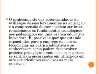 O conhecimento das potencialidades da utilização dessas ferramentas na educação e a compreensão de como podem ser inter-relacionados os fundamentos tecnológicos aos pedagógicos em uma prática educativa inovadora. É  possível supor que estando capacitados para o emprego das novas tecnologias na prática educativa e se conhecessem como podem desenvolver projetos pedagógicos com elas, com certeza se sentiriam encorajados em utilizá-los em ações curriculares escolares as mais criativas. 