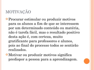 MOTIVAÇÃO Procurar estimular ou produzir motivos para os alunos a fim de que se interessem por um determinado conteúdo ou matéria, não é tarefa fácil, mas o resultado positivo desta ação é, com certeza, muito gratificante para professores e alunos, pois ao final do processo todos se sentirão realizados. Motivar ou produzir motivos significa predispor a pessoa para a aprendizagem. 