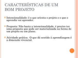 CARACTERÍSTICAS DE UM BOM PROJETO Intencionalidade: é o que orienta o projeto e o que o aprendiz vai aprender. Proposta: Não basta a intencionalidade, é preciso ter uma proposta que pode ser materializada na forma de um projeto ou um plano. Atividade prática:  O que dá sentido à aprendizagem é a dimensão vivencial. 
