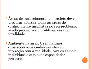 Áreas de conhecimento: um projeto deve procurar abarcar todas as áreas de conhecimento implícitas no seu problema, sendo preciso ver o problema em sua totalidade. Ambiente natural: Os indivíduos constroem seus conhecimentos em interação com a realidade, com os demais indivíduos e com suas capacidades pessoais. 
