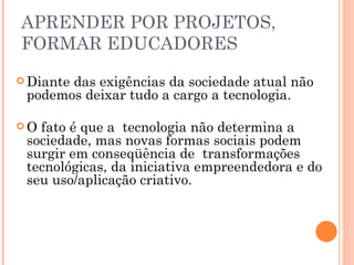 APRENDER POR PROJETOS, FORMAR EDUCADORES Diante das exigências da sociedade atual não podemos deixar tudo a cargo a tecnologia. O fato é que a  tecnologia não determina a sociedade, mas novas formas sociais podem surgir em conseqüência de  transformações tecnológicas, da iniciativa empreendedora e do seu uso/aplicação criativo. 