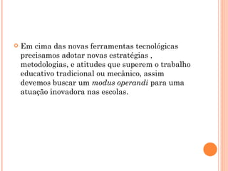 Em cima das novas ferramentas tecnológicas precisamos adotar novas estratégias , metodologias, e atitudes que superem o trabalho educativo tradicional ou mecânico, assim devemos buscar um  modus operandi  para uma atuação inovadora nas escolas. 