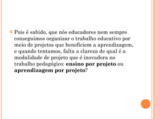 Pois é sabido, que nós educadores nem sempre conseguimos organizar o trabalho educativo por meio de projetos que beneficiem a aprendizagem, e quando tentamos, falta a clareza de qual é a modalidade de projeto que é inovadora no trabalho pedagógico:  ensino por projeto  ou  aprendizagem por projeto ? 