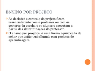 ENSINO POR PROJETO As decisões e controle do projeto ficam essencialmente com o professor ou com os gestores da escola, e os alunos o executam a partir das determinações do professor. O ensino por projetos, é uma forma equivocada de achar que estão trabalhando com projetos de aprendizagem. 