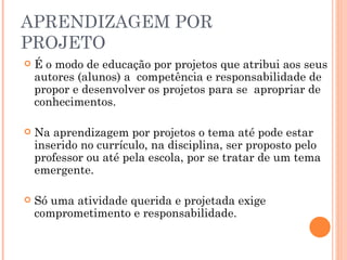 APRENDIZAGEM POR PROJETO É o modo de educação por projetos que atribui aos seus autores (alunos) a  competência e responsabilidade de propor e desenvolver os projetos para se  apropriar de conhecimentos. Na aprendizagem por projetos o tema até pode estar inserido no currículo, na disciplina, ser proposto pelo professor ou até pela escola, por se tratar de um tema emergente. Só uma atividade querida e projetada exige comprometimento e responsabilidade. 