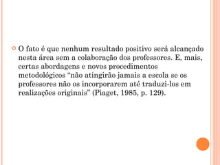 O fato é que nenhum resultado positivo será alcançado nesta área sem a colaboração dos professores. E, mais, certas abordagens e novos procedimentos metodológicos “não atingirão jamais a escola se os professores não os incorporarem até traduzi-los em realizações originais” (Piaget, 1985, p. 129). 