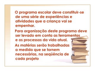 O programa escolar deve constituir-se de uma série de experiências e atividades que a criança vai se empenhar. Para organização deste programa deve ser levado em conta as ferramentas e os processos da vida atual. As matérias serão trabalhadas a medida que se tornem necessárias, na seqüência de cada projeto  