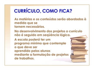 CURRÍCULO, COMO FICA? As matérias e os conteúdos serão abordados à medida que se  tornem necessários. No desenvolvimento dos projetos o currículo não é seguido em seqüência lógica. A escola  poderá  ter um  programa mínimo que contemple  o que deve ser  aprendido pelos alunos  mediante a formulação de projetos  de trabalhos. 