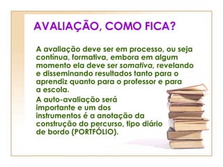 AVALIAÇÃO, COMO FICA? A avaliação deve ser em processo, ou seja contínua, formativa, embora em algum momento ela deve ser  somativa,  revelando e disseminando resultados tanto para o aprendiz quanto para o professor e para  a escola. A auto-avaliação será  importante e um dos  instrumentos é a anotação da  construção do percurso, tipo diário  de bordo (PORTFÓLIO). 