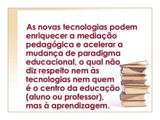 As novas tecnologias podem enriquecer a mediação pedagógica e acelerar a mudança de paradigma educacional, o qual não  diz respeito nem às  tecnologias nem quem  é o centro da educação  (aluno ou professor),  mas à aprendizagem. 