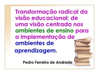Transformação radical da visão educacional: de uma visão centrada nos  ambientes de ensino  para a implementação de  ambientes de   aprendizagem.     Pedro Ferreira de Andrade 