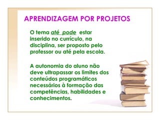 APRENDIZAGEM POR PROJETOS O tema  até  pode   estar inserido no currículo, na disciplina, ser proposto pelo professor ou até pela escola. A autonomia do aluno não deve ultrapassar os limites dos conteúdos programáticos necessários à formação das competências, habilidades e conhecimentos . 
